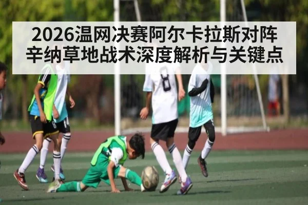 2026温网决赛阿尔卡拉斯对阵辛纳草地战术深度解析与关键点