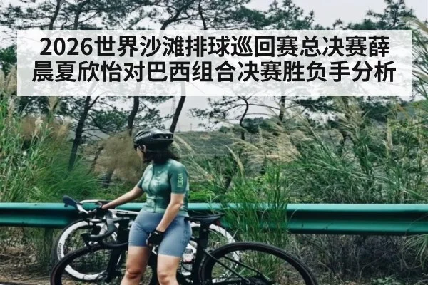 2026世界沙滩排球巡回赛总决赛薛晨夏欣怡对巴西组合决赛胜负手分析